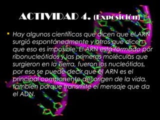 ACTIVIDAD 4.ACTIVIDAD 4. (Exposición)(Exposición)
 Hay algunos científicos que dicen que el ARNHay algunos científicos que dicen que el ARN
surgió espontáneamente y otros que dicensurgió espontáneamente y otros que dicen
que eso es imposible. El ARN está formado porque eso es imposible. El ARN está formado por
ribonucleótidos y las primeras moléculas queribonucleótidos y las primeras moléculas que
surgieron en la Tierra, fueron los nucleótidos,surgieron en la Tierra, fueron los nucleótidos,
por eso se puede decir que el ARN es elpor eso se puede decir que el ARN es el
principal componente del origen de la vida,principal componente del origen de la vida,
también porque transmite el mensaje que datambién porque transmite el mensaje que da
el ADN.el ADN.
 