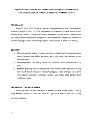 LAPORAN AKTIVITI PROMOSI KESIHATAN PERGIGIAN DAERAH MELAKA
TENGAH BERSEMPENA PROGRAM KARNIVAL PRIHATIN 2.0 2018
PENGENALAN
Pada 30 Ogos 2018, Persatuan Mesra Pengguna Malaysia telah menganjurkan
Program Karnival Prihatin 2.0 2018 yang bertempat di Pentas Budaya, Pantai Puteri,
Tanjung Kling, Melaka. Bahagian Kesihatan Pergigian Daerah Melaka Tengah telah
turut sama terlibat menjayakan program ini untuk membantu masyarakat memelihara
kesihatan pergigian seterusnya mengurangkan risiko penyakit di masa akan datang.
OBJEKTIF
i. Mengintegrasikan aktiviti kesihatan pergigian di bawah satu bumbung bersama
agensi kerajaan dan bukan kerajaaan yang lain untuk dipromosikan secara
besar-besaran.
ii. Mengetengahkan cara paling mudah dan berkesan dalam amalan cara hidup
sihat.
iii. Memberi peluang kepada masyarakat untuk mendapatkan pemeriksaan gigi
dan mulut dalam mengesan masalah pergigian pada peringkat awal serta
menyediakan informasi berkenaan amalan cara hidup sihat dengan lebih
mudah dan tepat.
TARIKH DAN TEMPAT PROGRAM
Aktiviti promosi ini telah diadakan di Pentas Budaya, Pantai Puteri, Tanjung
Kling, Melaka selama satu hari iaitu pada 30 Ogos 2018 bermula dari jam 11 pagi
sehingga 5 petang.
1
 