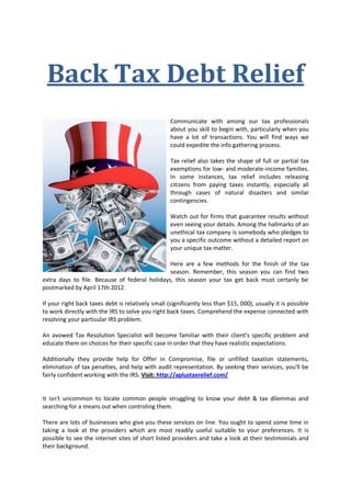 Back Tax Debt Relief
                                                   Communicate with among our tax professionals
                                                   about you skill to begin with, particularly when you
                                                   have a lot of transactions. You will find ways we
                                                   could expedite the info gathering process.

                                                   Tax relief also takes the shape of full or partial tax
                                                   exemptions for low- and moderate-income families.
                                                   In some instances, tax relief includes releasing
                                                   citizens from paying taxes instantly, especially all
                                                   through cases of natural disasters and similar
                                                   contingencies.

                                                   Watch out for firms that guarantee results without
                                                   even seeing your details. Among the hallmarks of an
                                                   unethical tax company is somebody who pledges to
                                                   you a specific outcome without a detailed report on
                                                   your unique tax matter.

                                               Here are a few methods for the finish of the tax
                                               season. Remember, this season you can find two
extra days to file. Because of federal holidays, this season your tax get back must certanly be
postmarked by April 17th 2012.

If your right back taxes debt is relatively small (significantly less than $15, 000), usually it is possible
to work directly with the IRS to solve you right back taxes. Comprehend the expense connected with
resolving your particular IRS problem.

An avowed Tax Resolution Specialist will become familiar with their client's specific problem and
educate them on choices for their specific case in order that they have realistic expectations.

Additionally they provide help for Offer in Compromise, file or unfilled taxation statements,
elimination of tax penalties, and help with audit representation. By seeking their services, you'll be
fairly confident working with the IRS. Visit: http://aplustaxrelief.com/


It isn't uncommon to locate common people struggling to know your debt & tax dilemmas and
searching for a means out when controling them.

There are lots of businesses who give you these services on line. You ought to spend some time in
taking a look at the providers which are most readily useful suitable to your preferences. It is
possible to see the internet sites of short listed providers and take a look at their testimonials and
their background.
 