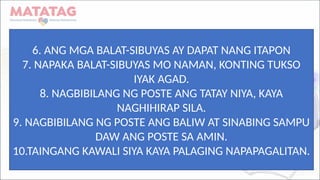 6. ANG MGA BALAT-SIBUYAS AY DAPAT NANG ITAPON
7. NAPAKA BALAT-SIBUYAS MO NAMAN, KONTING TUKSO
IYAK AGAD.
8. NAGBIBILANG NG POSTE ANG TATAY NIYA, KAYA
NAGHIHIRAP SILA.
9. NAGBIBILANG NG POSTE ANG BALIW AT SINABING SAMPU
DAW ANG POSTE SA AMIN.
10.TAINGANG KAWALI SIYA KAYA PALAGING NAPAPAGALITAN.
 