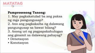 Pamprosesong Tanong:
1. May pagkakatulad ba ang paksa
ng mga pangungusap?
2. Ano ang pagkakaiba ng dalawang
pangungusap sa bawat bilang?
3. Anong uri ng pagpapakahulugan
ang ginamit sa dalawang pahayag?
• Denotasyon
• Konotasyon
 