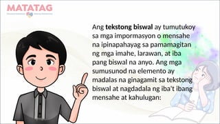 Ang tekstong biswal ay tumutukoy
sa mga impormasyon o mensahe
na ipinapahayag sa pamamagitan
ng mga imahe, larawan, at iba
pang biswal na anyo. Ang mga
sumusunod na elemento ay
madalas na ginagamit sa tekstong
biswal at nagdadala ng iba't ibang
mensahe at kahulugan:
 