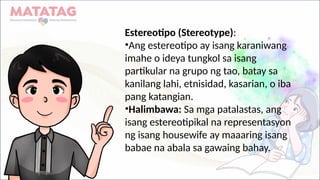 Estereotipo (Stereotype):
•Ang estereotipo ay isang karaniwang
imahe o ideya tungkol sa isang
partikular na grupo ng tao, batay sa
kanilang lahi, etnisidad, kasarian, o iba
pang katangian.
•Halimbawa: Sa mga patalastas, ang
isang estereotipikal na representasyon
ng isang housewife ay maaaring isang
babae na abala sa gawaing bahay.
 