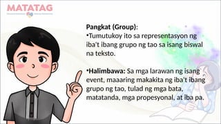 Pangkat (Group):
•Tumutukoy ito sa representasyon ng
iba't ibang grupo ng tao sa isang biswal
na teksto.
•Halimbawa: Sa mga larawan ng isang
event, maaaring makakita ng iba't ibang
grupo ng tao, tulad ng mga bata,
matatanda, mga propesyonal, at iba pa.
 