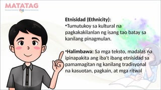 Etnisidad (Ethnicity):
•Tumutukoy sa kultural na
pagkakakilanlan ng isang tao batay sa
kanilang pinagmulan.
•Halimbawa: Sa mga teksto, madalas na
ipinapakita ang iba't ibang etnisidad sa
pamamagitan ng kanilang tradisyonal
na kasuotan, pagkain, at mga ritwal
 