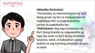 Inklusibo (Inclusive):
•Tumutukoy sa representasyon ng iba't
ibang grupo ng tao sa isang paraan na
nagbibigay-diin sa pagkakapantay-
pantay at pagkakaiba-iba.
•Halimbawa: Ang mga kampanya ng
iba't ibang brands na nagpapakita ng
mga tao mula sa iba't ibang etnisidad,
kasarian, edad, at kakayahan upang
ipakita na ang kanilang produkto ay para
sa lahat
 