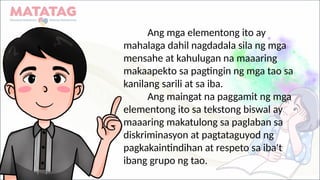 Ang mga elementong ito ay
mahalaga dahil nagdadala sila ng mga
mensahe at kahulugan na maaaring
makaapekto sa pagtingin ng mga tao sa
kanilang sarili at sa iba.
Ang maingat na paggamit ng mga
elementong ito sa tekstong biswal ay
maaaring makatulong sa paglaban sa
diskriminasyon at pagtataguyod ng
pagkakaintindihan at respeto sa iba't
ibang grupo ng tao.
 