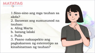 1.Sino-sino ang mga tauhan sa
akda?
2. Ilarawan ang sumusunod na
tauhan:
a. Aling Marta
b. batang lalaki
c. Pulis
3. Paano nakaapekto ang
pagkakaroon ng estereotipo sa
kinahinatnan ng tauhan?
 