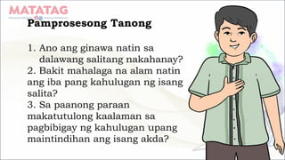 Pamprosesong Tanong
1. Ano ang ginawa natin sa
dalawang salitang nakahanay?
2. Bakit mahalaga na alam natin
ang iba pang kahulugan ng isang
salita?
3. Sa paanong paraan
makatutulong kaalaman sa
pagbibigay ng kahulugan upang
maintindihan ang isang akda?
 