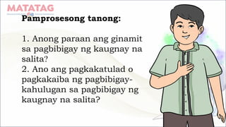 Pamprosesong tanong:
1. Anong paraan ang ginamit
sa pagbibigay ng kaugnay na
salita?
2. Ano ang pagkakatulad o
pagkakaiba ng pagbibigay-
kahulugan sa pagbibigay ng
kaugnay na salita?
 
