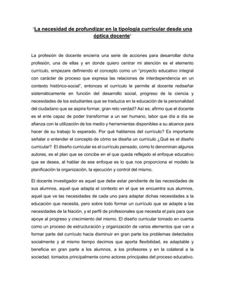 “La necesidad de profundizar en la tipología curricular desde una
óptica docente”
La profesión de docente encierra una serie de acciones para desarrollar dicha
profesión, una de ellas y en donde quiero centrar mi atención es el elemento
currículo, empezare definiendo el concepto como un “proyecto educativo integral
con carácter de proceso que expresa las relaciones de interdependencia en un
contexto histórico-social”, entonces el currículo le permite al docente rediseñar
sistemáticamente en función del desarrollo social, progreso de la ciencia y
necesidades de los estudiantes que se traduzca en la educación de la personalidad
del ciudadano que se aspira formar, gran reto verdad? Así es; afirmo que el docente
es el ente capaz de poder transformar a un ser humano, labor que día a día se
afianza con la utilización de los medio y herramientas disponibles a su alcance para
hacer de su trabajo lo esperado. Por qué hablamos del currículo? Es importante
señalar o entender el concepto de cómo se diseña un currículo ¿Qué es el diseño
curricular? El diseño curricular es el currículo pensado, como lo denominan algunos
autores, es el plan que se concibe en el que queda reflejado el enfoque educativo
que se desea, al hablar de ese enfoque es lo que nos proporciona el modelo la
planificación la organización, la ejecución y control del mismo.
El docente investigador es aquel que debe estar pendiente de las necesidades de
sus alumnos, aquel que adapta el contexto en el que se encuentra sus alumnos,
aquel que ve las necesidades de cada uno para adaptar dichas necesidades a la
educación que necesita, pero sobre todo formar un currículo que se adapte a las
necesidades de la Nación, y el perfil de profesionales que necesita el país para que
apoye al progreso y crecimiento del mismo. El diseño curricular tomado en cuenta
como un proceso de estructuración y organización de varios elementos que van a
formar parte del currículo hacia disminuir en gran parte los problemas detectados
socialmente y al mismo tiempo decimos que aporta flexibilidad, es adaptable y
beneficia en gran parte a los alumnos, a los profesores y en la colateral a la
sociedad, tomados principalmente como actores principales del proceso educativo.
 