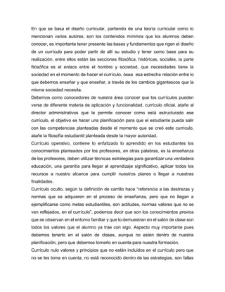 En que se basa el diseño curricular, partiendo de una teoría curricular como lo
mencionan varios autores, son los contenidos mínimos que los alumnos deben
conocer, es importante tener presente las bases y fundamentos que rigen el diseño
de un currículo para poder partir de allí su estudio y tener como base para su
realización, entre ellos están las secciones filosófica, históricas, sociales, la parte
filosófica es el enlace entre el hombre y sociedad, que necesidades tiene la
sociedad en el momento de hacer el currículo, ósea esa estrecha relación entre lo
que debemos enseñar y que enseñar, a través de los cambios gigantescos que la
misma sociedad necesita.
Debemos como conocedores de nuestra área conocer que los currículos pueden
verse de diferente materia de aplicación y funcionalidad, currículo oficial, atañe al
director administrativos que le permite conocer como está estructurado ese
currículo, el objetivo es hacer una planificación para que el estudiante pueda salir
con las competencias planteadas desde el momento que se creó este currículo,
atañe la filosofía estudiantil planteada desde la mayor autoridad.
Currículo operativo, contiene lo enfatizado lo aprendido en los estudiantes los
conocimientos planteados por los profesores, en otras palabras, es la enseñanza
de los profesores, deben utilizar técnicas estrategias para garantizar una verdadera
educación, una garantía para llegar al aprendizaje significativo, aplicar todos los
recursos a nuestro alcance para cumplir nuestros planes o llegar a nuestras
finalidades.
Currículo oculto, según la definición de carrillo hace “referencia a las destrezas y
normas que se adquieren en el proceso de enseñanza, pero que no llegan a
ejemplificarse como metas estudiantiles, son actitudes, normas valores que no se
ven reflejados, en el currículo”, podemos decir que son los conocimientos previos
que se observan en el entorno familiar y que lo demuestran en el salón de clase son
todos los valores que el alumno ya trae con sigo. Aspecto muy importante pues
debemos tenerlo en el salón de clases, aunque no estén dentro de nuestra
planificación, pero que debemos tomarlo en cuenta para nuestra formación.
Currículo nulo valores y principios que no están incluidos en el currículo pero que
no se les toma en cuenta, no está reconocido dentro de las estrategias, son fallas
 