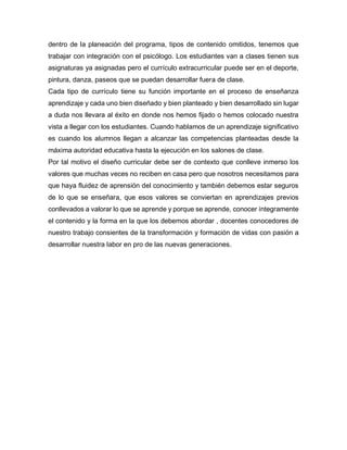 dentro de la planeación del programa, tipos de contenido omitidos, tenemos que
trabajar con integración con el psicólogo. Los estudiantes van a clases tienen sus
asignaturas ya asignadas pero el currículo extracurricular puede ser en el deporte,
pintura, danza, paseos que se puedan desarrollar fuera de clase.
Cada tipo de currículo tiene su función importante en el proceso de enseñanza
aprendizaje y cada uno bien diseñado y bien planteado y bien desarrollado sin lugar
a duda nos llevara al éxito en donde nos hemos fijado o hemos colocado nuestra
vista a llegar con los estudiantes. Cuando hablamos de un aprendizaje significativo
es cuando los alumnos llegan a alcanzar las competencias planteadas desde la
máxima autoridad educativa hasta la ejecución en los salones de clase.
Por tal motivo el diseño curricular debe ser de contexto que conlleve inmerso los
valores que muchas veces no reciben en casa pero que nosotros necesitamos para
que haya fluidez de aprensión del conocimiento y también debemos estar seguros
de lo que se enseñara, que esos valores se conviertan en aprendizajes previos
conllevados a valorar lo que se aprende y porque se aprende, conocer íntegramente
el contenido y la forma en la que los debemos abordar , docentes conocedores de
nuestro trabajo consientes de la transformación y formación de vidas con pasión a
desarrollar nuestra labor en pro de las nuevas generaciones.
 