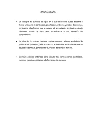 CONCLUSIONES
 La tipología del currículo es aquel en el cual el docente puede discernir y
formar una gama de contenidos, planificación, métodos y medios de enseñar,
contenidos planificados que ayudaran al aprendizaje significativo desde
diferentes puntos de vista, pero encaminados a una formación en
competencias.
 La labor del docente es bastante precisa en cuanto a llevar a cabalidad la
planificación planteada, pero sobre todo a adaptarse a los cambios que la
educación conlleva, para realizar su trabajo de la mejor manera.
 Currículo proceso ordenado para ejecutar las planificaciones planteadas,
métodos y acciones dirigidas a la formación de alumnos.
 