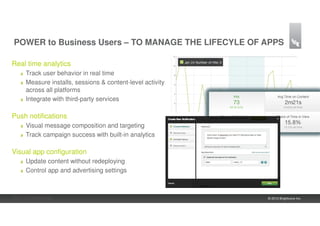 POWER to Business Users – TO MANAGE THE LIFECYLE OF APPS

Real time analytics
     Track user behavior in real time
     Measure installs, sessions & content-level activity
     across all platforms
     Integrate with third-party services

Push notifications
     Visual message composition and targeting
     Track campaign success with built-in analytics

Visual app configuration
     Update content without redeploying
     Control app and advertising settings



20 | Confidential                                          © 2012 Brightcove Inc.
 