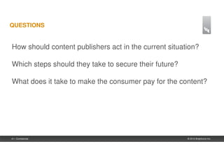 QUESTIONS


How should content publishers act in the current situation?

Which steps should they take to secure their future?

What does it take to make the consumer pay for the content?




41 | Confidential                                      © 2012 Brightcove Inc.
 