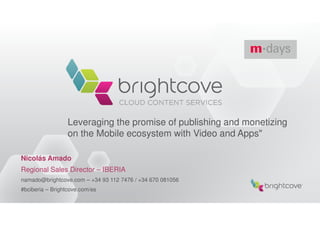 Leveraging the promise of publishing and monetizing
                  on the Mobile ecosystem with Video and Apps"

Nicolás Amado
Regional Sales Director – IBERIA
namado@brightcove.com – +34 93 112 7476 / +34 670 081056
#bciberia – Brightcove.com/es
 