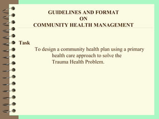 GUIDELINES AND FORMAT
ON
COMMUNITY HEALTH MANAGEMENT
Task
To design a community health plan using a primary
health care approach to solve the
Trauma Health Problem.
 