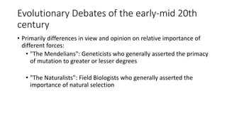 Evolutionary Debates of the early-mid 20th
century
• Primarily differences in view and opinion on relative importance of
different forces:
• "The Mendelians": Geneticists who generally asserted the primacy
of mutation to greater or lesser degrees
• "The Naturalists": Field Biologists who generally asserted the
importance of natural selection
 