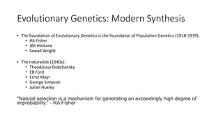 Evolutionary Genetics: Modern Synthesis
• The foundation of Evolutionary Genetics is the foundation of Population Genetics (1918-1939):
• RA Fisher
• JBS Haldane
• Sewall Wright
• The naturalists (1940s):
• Theodosius Dobzhansky
• EB Ford
• Ernst Mayr
• George Simpson
• Julian Huxley
"Natural selection is a mechanism for generating an exceedingly high degree of
improbability." - RA Fisher
 