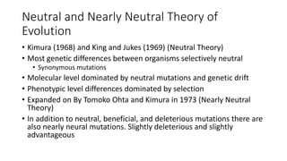 Neutral and Nearly Neutral Theory of
Evolution
• Kimura (1968) and King and Jukes (1969) (Neutral Theory)
• Most genetic differences between organisms selectively neutral
• Synonymous mutations
• Molecular level dominated by neutral mutations and genetic drift
• Phenotypic level differences dominated by selection
• Expanded on By Tomoko Ohta and Kimura in 1973 (Nearly Neutral
Theory)
• In addition to neutral, beneficial, and deleterious mutations there are
also nearly neural mutations. Slightly deleterious and slightly
advantageous
 