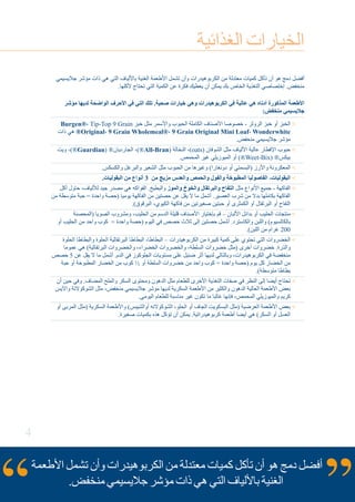 4
‫الغذائية‬ ‫الخيارات‬
‫جاليسيمي‬ ‫مؤشر‬ ‫ذات‬ ‫هي‬ ‫التي‬ ‫باأللياف‬ ‫الغنية‬ ‫األطعمة‬ ‫تشمل‬ ‫وأن‬ ‫الكربوهيدرات‬ ‫من‬ ‫معتدلة‬ ‫كميات‬ ‫تأكل‬ ‫أن‬ ‫هو‬ ‫دمج‬ ‫أفضل‬
.‫ألكلها‬ ‫تحتاج‬ ‫التي‬ ‫الكمية‬ ‫عن‬ ‫فكرة‬ ‫يعطيك‬ ‫أن‬ ‫يمكن‬ ‫بك‬ ‫الخاص‬ ‫التغذية‬ ‫إختصاصي‬ .‫منخفض‬
‫مؤشر‬ ‫لديها‬ ‫الواضحة‬ ‫األحرف‬ ‫في‬ ‫التي‬ ‫تلك‬ .‫صحية‬ ‫خيارات‬ ‫وهي‬ ‫الكربوهيدرات‬ ‫في‬ ‫عالية‬ ‫هي‬ ‫أدناه‬ ‫المذكورة‬ ‫األطعمة‬
:‫منخفض‬ ‫جاليسيمي‬
Burgen®، Tip-Top 9 Grain ‫خبز‬ ‫مثل‬ ‫واألسمر‬ ‫الحبوب‬ ‫الكاملة‬ ‫األصناف‬ ‫خصوصا‬ - ‫الرولز‬ ‫خبز‬ ‫أو‬ ‫الخبز‬
‫ذات‬ ‫هي‬ ®Original، 9 Grain Wholemeal®، 9 Grain Original Mini Loaf، Wonderwhite
.‫منخفض‬ ‫جاليسيمي‬ ‫مؤشر‬
‫ويت‬ -)®Guardian( ®‫الجارديان‬ ،)®All-Bran( ‫النخالة‬ ،)oats( ‫الشوفان‬ ‫مثل‬ ‫األلياف‬ ‫عالية‬ ‫اإلفطار‬ ‫حبوب‬
.‫المحمص‬ ‫غير‬ ‫الميوزيلي‬ ‫أو‬ )®Weet-Bix( ®‫بيكس‬
.‫والكسكس‬ ‫والبرغل‬ ‫الشعير‬ ‫مثل‬ ‫الحبوب‬ ‫من‬ ‫وغيرها‬ )‫دونغارا‬ ‫أو‬ ‫(البسمتي‬ ‫واألرز‬ ‫المعكرونة‬
.‫البقوليات‬ ‫من‬ ‫أنواع‬ 3 ‫من‬ ‫مزيج‬ ‫والعدس‬ ‫والحمص‬ ‫والفول‬ ‫المطبوخة‬ ‫الفاصوليا‬ -‫البقوليات‬ 
‫أكل‬ ‫حاول‬ ،‫لأللياف‬ ‫جيد‬ ‫مصدر‬ ‫هي‬ ‫الفواكه‬ .‫والبطيخ‬ ‫والموز‬ ‫والخوخ‬ ‫والبرتقال‬ ‫التفاح‬ ‫مثل‬ ‫األنواع‬ ‫جميع‬ - ‫الفاكهة‬
‫من‬ ‫متوسطة‬ ‫حبة‬ = ‫واحدة‬ ‫(حصة‬ ‫يوميا‬ ‫الفاكهة‬ ‫من‬ ‫حصتين‬ ‫عن‬ ‫يقل‬ ‫ال‬ ‫ما‬ ‫أشمل‬ .‫العصير‬ ‫شرب‬ ‫من‬ ‫بدال‬ ‫بكاملها‬ ‫الفاكهة‬
.)‫البرقوق‬ ،‫الكيوي‬ ‫فاكهة‬ ‫من‬ ‫صغيرتين‬ ‫حبتين‬ ‫أو‬ ‫الكمثرى‬ ‫أو‬ ‫البرتقال‬ ‫أو‬ ‫التفاح‬
‫(المحصنة‬ ‫الصويا‬ ‫ومشروب‬ ،‫الحليب‬ ‫من‬ ‫الدسم‬ ‫قليلة‬ ‫األصناف‬ ‫بإختيار‬ ‫قم‬ – ‫األلبان‬ ‫بدائل‬ ‫أو‬ ‫الحليب‬ ‫منتجات‬
‫أو‬ ‫الحليب‬ ‫من‬ ‫واحد‬ ‫كوب‬ = ‫واحدة‬ ‫(حصة‬ ‫اليوم‬ ‫في‬ ‫حصص‬ ‫ثالث‬ ‫إلى‬ ‫حصتين‬ ‫أشمل‬ .‫والكاسترد‬ ‫واللبن‬ )‫بالكالسيوم‬
.)‫اللبن‬ ‫من‬ ‫غرام‬ 200
‫الحلوة‬ ‫والبطاطا‬ ‫الحلوة‬ ‫البرتقالية‬ ‫البطاطا‬ ،‫البطاطا‬ – ‫الكربوهيدرات‬ ‫من‬ ‫كبيرة‬ ‫كمية‬ ‫على‬ ‫تحتوي‬ ‫التي‬ ‫الخضروات‬
‫عموما‬ ‫هي‬ )‫البرتقالية‬ ‫والخضروات‬ ،‫الخضراء‬ ‫والخضروات‬ ،‫السلطة‬ ‫خضروات‬ ‫(مثل‬ ‫أخرى‬ ‫خضروات‬ .‫والذرة‬
‫حصص‬ 5 ‫عن‬ ‫يقل‬ ‫ال‬ ‫ما‬ ‫أشمل‬ .‫الدم‬ ‫في‬ ‫الجلوكوز‬ ‫مستويات‬ ‫على‬ ‫ضئيل‬ ‫أثر‬ ‫لديها‬ ‫وبالتالي‬ ،‫الكربوهيدرات‬ ‫في‬ ‫منخفضة‬
‫حبة‬ ‫أو‬ ‫المطبوخة‬ ‫الخضار‬ ‫من‬ ‫كوب‬ ½ ‫أو‬ ‫السلطة‬ ‫خضروات‬ ‫من‬ ‫واحد‬ ‫كوب‬ = ‫واحدة‬ ‫(حصة‬ ‫يوم‬ ‫كل‬ ‫الخضار‬ ‫من‬
.)‫متوسطة‬ ‫بطاطا‬
‫أن‬ ‫حين‬ ‫وفي‬ .‫المضاف‬ ‫والملح‬ ‫السكر‬ ‫ومحتوى‬ ‫الدهون‬ ‫مثل‬ ‫للطعام‬ ‫األخرى‬ ‫التغذية‬ ‫صفات‬ ‫في‬ ‫النظر‬ ‫إلى‬ ‫أيضا‬ ‫تحتاج‬
‫واآليس‬ ‫الشوكوالتة‬ ‫مثل‬ ،‫منخفض‬ ‫جاليسيمي‬ ‫مؤشر‬ ‫لديها‬ ‫السكرية‬ ‫األطعمة‬ ‫من‬ ‫والكثير‬ ‫الدهون‬ ‫العالية‬ ‫األطعمة‬ ‫بعض‬
.‫اليومي‬ ‫للطعام‬ ‫مناسبة‬ ‫غير‬ ‫تكون‬ ‫ما‬ ‫غالبا‬ ‫فإنها‬ ،‫المحمص‬ ‫والميوزيلي‬ ‫كريم‬
‫أو‬ ‫المربى‬ ‫(مثل‬ ‫السكرية‬ ‫واألطعمة‬ )‫أوالشيبس‬ ‫الشوكوالته‬ ،‫الحلو‬ ‫أو‬ ‫الجاف‬ ‫البسكويت‬ ‫(مثل‬ ‫العرضية‬ ‫األطعمة‬ ‫بعض‬
.‫صغيرة‬ ‫بكميات‬ ‫هذه‬ ‫تؤكل‬ ‫أن‬ ‫يمكن‬ .‫كربوهيدراتية‬ ‫أطعمة‬ ‫أيضا‬ ‫هي‬ )‫السكر‬ ‫أو‬ ‫العسل‬
‫األطعمة‬ ‫تشمل‬ ‫وأن‬ ‫الكربوهيدرات‬ ‫من‬ ‫معتدلة‬ ‫كميات‬ ‫تأكل‬ ‫أن‬ ‫هو‬ ‫دمج‬ ‫أفضل‬
.‫منخفض‬ ‫جاليسيمي‬ ‫مؤشر‬ ‫ذات‬ ‫هي‬ ‫التي‬ ‫باأللياف‬ ‫الغنية‬
 