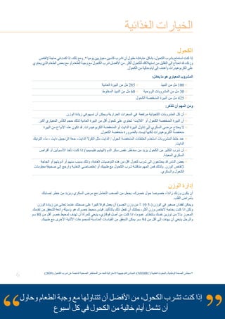 6
‫الغذائية‬ ‫الخيارات‬
‫الكحول‬
‫إلنقاص‬ ‫حاجة‬ ‫في‬ ‫كنت‬ ‫إذا‬ ،‫ذلك‬ ‫ومع‬ .* ‫يوميا‬ ‫معياريين‬ ‫كأسين‬ ‫تشرب‬ ‫أن‬ ‫مقبول‬ ‫فإنه‬ ‫عام‬ ‫بشكل‬ ،‫الكحول‬ ‫بشرب‬ ‫تستمتع‬ ‫كنت‬ ‫إذا‬
‫يحتوي‬ ‫الذي‬ ‫الطعام‬ ‫بعض‬ ‫مع‬ ‫أو‬ ‫الطعام‬ ‫وجبة‬ ‫مع‬ ‫الكحول‬ ‫شرب‬ ‫األفضل‬ ‫من‬ .‫أكثر‬ ‫للكحول‬ ‫إستهالكك‬ ‫من‬ ‫التقليل‬ ‫إلى‬ ‫تحتاج‬ ‫قد‬ ،‫وزنك‬
.‫الكحول‬ ‫من‬ ‫خالية‬ ‫أيام‬ ‫إلى‬ ‫وأهدف‬ ‫الكربوهيدرات‬ ‫على‬
:‫يعادل‬ ‫ما‬ ‫هو‬ ‫المعياري‬ ‫المشروب‬
‫العادية‬ ‫البيرة‬ ‫من‬ ‫مل‬ 285  		 ‫النبيذ‬ ‫من‬ ‫مل‬ 100 
‫المخلوط‬ ‫النبيذ‬ ‫من‬ ‫مل‬ 60  	‫الروحية‬ ‫المشروبات‬ ‫من‬ ‫مل‬ 30 
‫الكحول‬ ‫المنخفضة‬ ‫البيرة‬ ‫من‬ ‫مل‬ 425 
:‫تتذكر‬ ‫أن‬ ‫المهم‬ ‫ومن‬
.‫الوزن‬ ‫زيادة‬ ‫في‬ ‫تسهم‬ ‫أن‬ ‫ويمكن‬ ‫الحرارية‬ ‫السعرات‬ ‫في‬ ‫مرتفعة‬ ‫الكحولية‬ ‫المشروبات‬ ‫كل‬ ‫أن‬ 
.‫أكبر‬ ‫المعياري‬ ‫الكأس‬ ‫حجم‬ ‫لذلك‬ ‫العادية‬ ‫البيرة‬ ‫من‬ ‫أقل‬ ‫كحول‬ ‫على‬ ‫تحتوي‬ ’‫‘الاليت‬ ‫أو‬ ‫الكحول‬ ‫المنخفضة‬ ‫البيرة‬ ‫أن‬
‫البيرة‬ ‫من‬ ‫األنواع‬ ‫هذه‬ ‫تكون‬ ‫قد‬ .‫الكربوهيدرات‬ ‫المنخفضة‬ ‫أو‬ ‫الدايت‬ ‫البيرة‬ ‫تناول‬ ‫إلى‬ ‫السكري‬ ‫مرضى‬ ‫يحتاج‬ ‫ال‬
.‫الكحول‬ ‫منخفضة‬ ‫بالضرورة‬ ‫ليست‬ ‫لكنها‬ ‫الكربوهيدرات‬ ‫منخفضة‬
‫التونيك‬ ‫ماء‬ ، ‫دايت‬ ‫الزنجبيل‬ ‫جعة‬ ،‫الدايت‬ ‫الكوال‬ ‫مثل‬ ‫الدايت‬ / ‫الجول‬ ‫المنخفضة‬ ‫الخلطات‬ ‫استخدم‬ ‫المشروبات‬ ‫خلط‬ ‫عند‬
.‫الدايت‬
‫أقراص‬ ‫أو‬ ‫األنسولين‬ ‫تأخذ‬ ‫كنت‬ ‫إذا‬ )‫(الهايبوغليسيميا‬ ‫الدم‬ ‫سكر‬ ‫نقص‬ ‫مخاطر‬ ‫من‬ ‫يزيد‬ ‫الكحول‬ ‫من‬ ‫الكثير‬ ‫شرب‬ ‫أن‬
.‫المعينة‬ ‫السكري‬
‫الحاجة‬ ‫أو‬ ‫أدويتهم‬ ‫أو‬ ‫سنهم‬ ‫بسبب‬ ‫وذلك‬ ،‫العامة‬ ‫التوصيات‬ ‫هذه‬ ‫من‬ ‫اقل‬ ‫كحول‬ ‫شرب‬ ‫الى‬ ‫يحتاجون‬ ‫قد‬ ‫الناس‬ ‫بعض‬
‫معلومات‬ ‫صحيفة‬ ‫إلى‬ ‫وإرجع‬ ‫التغذية‬ ‫إختصاصي‬ ‫أو‬ ‫طبيبك‬ ‫مع‬ ‫الكحول‬ ‫شرب‬ ‫مناقشة‬ ‫المهم‬ ‫فمن‬ ‫ولذلك‬ .‫الوزن‬ ‫إلنقاص‬
.‫والسكري‬ ‫الكحول‬
‫الوزن‬ ‫إدارة‬
‫إصابتك‬ ‫خطر‬ ‫من‬ ‫ويزيد‬ ‫السكري‬ ‫مرض‬ ‫مع‬ ‫التعامل‬ ‫الصعب‬ ‫من‬ ‫يجعل‬ ،‫خصرك‬ ‫حول‬ ‫خصوصا‬ ،ً‫ا‬‫زائد‬ ‫وزنك‬ ‫يكون‬ ‫أن‬
.‫القلب‬ ‫بأمراض‬
‫الوزن‬ ‫زيادة‬ ‫من‬ ‫تعاني‬ ‫عندما‬ ‫صحتك‬ ‫على‬ ‫كبيرا‬ ‫فرقا‬ ‫يعمل‬ ‫أن‬ )‫الجسم‬ ‫وزن‬ ‫من‬ ٪ 10 5-( ‫الوزن‬ ‫في‬ ‫صغير‬ ‫لفقدان‬ ‫ويمكن‬
‫تقدمك‬ ‫من‬ ‫للتحقق‬ ‫رائعة‬ ‫وسيلة‬ ‫هو‬ ‫خصرك‬ ‫محيط‬ ‫قياس‬ .‫بالتأكيد‬ ‫ذلك‬ ‫تفعل‬ ‫أن‬ ‫يمكنك‬ ،‫أكثر‬ ‫وزن‬ ‫النقاص‬ ‫بحاجة‬ ‫كنت‬ ‫اذا‬ ‫ولكن‬
‫سم‬ 80 ‫من‬ ‫أقل‬ ‫خصر‬ ‫لمحيط‬ ‫تهدف‬ ‫أن‬ ‫للمرأة‬ ‫ينبغي‬ ،‫قوقازي‬ ‫أصل‬ ‫من‬ ‫كنت‬ ‫إذا‬ ،‫عموما‬ .‫بإنتظام‬ ‫نفسك‬ ‫توزين‬ ‫من‬ ‫بدال‬ ‫المحرز‬
.‫طبيبك‬ ‫مع‬ ‫األخرى‬ ‫األثنية‬ ‫للمجموعات‬ ‫المناسبة‬ ‫القياسات‬ ‫من‬ ‫التحقق‬ ‫يمكن‬ .‫سم‬ 94 ‫من‬ ‫أقل‬ ‫إلى‬ ‫يهدف‬ ‫أن‬ ‫ينبغي‬ ‫والرجل‬
‫وحاول‬ ‫الطعام‬ ‫وجبة‬ ‫مع‬ ‫تتناولها‬ ‫أن‬ ‫األفضل‬ ‫من‬ ،‫الكحول‬ ‫تشرب‬ ‫كنت‬ ‫إذا‬
‫أسبوع‬ ‫كل‬ ‫في‬ ‫الكحول‬ ‫من‬ ‫خالية‬ ‫أيام‬ ‫تشمل‬ ‫أن‬
.)2009( ‫الكحول‬ ‫شرب‬ ‫عن‬ ‫الناجمة‬ ‫الصحية‬ ‫المخاطر‬ ‫من‬ ‫للحد‬ ‫االسترالية‬ ‫التوجيهية‬ ‫المبادئ‬ ،)NHMRC( ‫الطبية‬ ‫والبحوث‬ ‫الوطنية‬ ‫الصحة‬ ‫مجلس‬ *
 