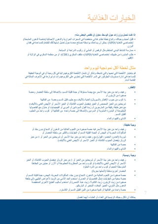 7
‫الغذائية‬ ‫الخيارات‬
:‫منه‬ ‫البعض‬ ‫تقلص‬ ‫أن‬ ‫حاول‬ ،‫الوسط‬ ‫حول‬ ‫زائد‬ ‫وزن‬ ‫تحمل‬ ‫كنت‬ ‫إذا‬
.)‫المشبعة‬ ‫الدهون‬ ‫(خاصة‬ ‫اإلجمالية‬ ‫والدهون‬ ‫الحرارية‬ ‫السعرات‬ ‫في‬ ‫منخفضة‬ ‫غذائي‬ ‫نظام‬ ‫خطة‬ ‫وإتباع‬ ،‫وجباتك‬ ‫أحجام‬ ‫•قليل‬ 	
‫فقدان‬ ‫في‬ ‫للمساعدة‬ ‫للطعام‬ ‫إستهالكك‬ ‫تعديل‬ ‫حول‬ ‫محددة‬ ‫نصائح‬ ‫بواسطة‬ ‫يساعدك‬ ‫أن‬ ‫يمكن‬ )APD( ‫التغذية‬ ‫إختصاصي‬
.‫الوزن‬
.‫السباحة‬ ‫أو‬ ‫الدراجة‬ ‫ركوب‬ ‫أو‬ ‫المشي‬ ‫أو‬ ‫الرقص‬ ‫مثل‬ ‫المنتظم‬ ‫البدني‬ ‫النشاط‬ ‫•ممارسة‬ 	
‫أو‬ ‫الوالية‬ ‫في‬ ‫السكري‬ ‫منظمة‬ ‫من‬ ‫أو‬ ) • 	CDE( ‫السكري‬ ‫مثقف‬ ،)APD( ‫التغذية‬ ‫إختصاصي‬ ،‫طبيبك‬ ‫من‬ ‫المشورة‬ ‫طلب‬
. ‫اإلقليم‬
‫واحد‬ ‫ليوم‬ ‫نموذجية‬ ‫أكل‬ ‫لخطة‬ ‫مثال‬
‫الخفيفة‬ ‫الوجبة‬ ‫في‬ ‫أو‬ ‫وجبة‬ ‫كل‬ ‫في‬ ‫الكربوهيدراتية‬ ‫األطعمة‬ ‫تشمل‬ ‫أن‬ ‫وتذكر‬ ‫تشبعك‬ ‫والتي‬ ‫تحبها‬ ‫التي‬ ‫األطعمة‬ ‫بإختيار‬ ‫قم‬
‫في‬ ‫المائلة‬ ‫األحرف‬ ‫في‬ ‫إبرازها‬ ‫تم‬ ‫الكربوهيدرات‬ ‫على‬ ‫تحتوي‬ ‫التي‬ ‫األطعمة‬ .‫الدم‬ ‫في‬ ‫الجلوكوز‬ ‫مستويات‬ ‫إدارة‬ ‫في‬ ‫للمساعدة‬
.‫أدناه‬ ‫القائمة‬
:‫اإلفطار‬
‫وحصة‬ ‫الخضار‬ ‫سلطة‬ ‫إلى‬ ‫باإلضافة‬ ،‫الدسم‬ ‫قليلة‬ ‫جبنة‬ ‫أو‬ ‫مسلوقة‬ ‫بيضة‬ ‫مع‬ ‫األسمر‬ ‫بيتا‬ ‫خبز‬ ‫من‬ ‫واحد‬ ‫رغيف‬• 	
‫أو‬ ‫الزيتون‬ ‫من‬ ‫صغيرة‬
‫الفاكهة‬ ‫من‬ ‫وحصة‬ ‫الدسم‬ ‫قليل‬ ‫حليب‬ ‫مع‬ ‫باأللياف‬ ‫الغنية‬ )‫(السيريال‬ ‫اإلفطار‬ ‫حبوب‬ ‫من‬ ‫كوب‬ ¾• 	
)‫باأللياف‬ ‫الغني‬ ‫األبيض‬ ‫أو‬ ‫األسمر‬ ‫الخبز‬ ‫أو‬ ،‫الكاملة‬ ‫الحبوب‬ ‫(يفضل‬ ‫الخبز‬ ‫أو‬ ‫المحمص‬ ‫الخبز‬ ‫من‬ ‫شريحتين‬• 	
‫الفاصوليا‬ ‫مع‬ ‫حاول‬ ‫أو‬ ‫الفيجيمايت‬ ‫أو‬ ‫المربى‬ ‫أو‬ ‫السودانين‬ ‫الفول‬ ‫زبدة‬ ‫أو‬ ‫المارجرين‬ ‫من‬ ‫رقيقة‬ ‫طبقة‬ ‫دهن‬ ‫مع‬
‫الحليب‬ ‫من‬ ‫واحد‬ ‫كوب‬ ‫أو‬ ‫الفاكهة‬ ‫من‬ ‫واحدة‬ ‫حصة‬ ‫إلى‬ ‫باإلضافة‬ ‫السردين‬ ‫أو‬ ‫المشوية‬ ‫البندورة‬ ‫أو‬ ‫المطبوخة‬
. ‫الدسم‬ ‫القليل‬
.‫والماء‬ ‫والقهوة‬ ‫•الشاي‬ 	
:‫خفيفة‬ ‫وجبة‬
‫أو‬ ‫جلد‬ ‫بدون‬ ‫الدجاج‬ ‫أو‬ ‫الدهون‬ ‫من‬ ‫الخالية‬ ‫اللحوم‬ ‫من‬ ‫صغيرة‬ ‫حصة‬ ‫فيه‬ ‫األسمر‬ ‫بيتا‬ ‫خبز‬ ‫من‬ ‫واحد‬ ‫رغيف‬• 	
‫أو‬ ‫الخضار‬ ‫سلطة‬ ‫من‬ ‫والكثير‬ ‫البقوليات‬ ‫أو‬ ‫الدسم‬ ‫القليلة‬ ‫الجبنة‬ ‫أو‬ ‫البيض‬ ‫أو‬ ‫البحرية‬ ‫المأكوالت‬
‫خبز‬ ‫من‬ • 	1 ‫أو‬ ‫الخبز‬ ‫من‬ ‫شريحتين‬ ‫أو‬ ‫األسمر‬ ‫بيتا‬ ‫خبز‬ ‫من‬ ‫واحد‬ ‫رغيف‬ ‫مع‬ )‫الفول‬ /‫الخضر‬ /‫(العدس‬ ‫شوربة‬
)‫باأللياف‬ ‫الغني‬ ‫األبيض‬ ‫أو‬ ‫األسمر‬ ‫الخبز‬ ‫أو‬ ،‫الكاملة‬ ‫الحبوب‬ ‫(يفضل‬ ‫الرولز‬
‫الفاكهة‬ ‫من‬ ‫•حصة‬ 	
.‫والماء‬ ‫والقهوة‬ ‫•الشاي‬ 	
:‫رئيسية‬ ‫وجبة‬
‫الخبز‬ ‫أو‬ ،‫الكاملة‬ ‫الحبوب‬ ‫(يفضل‬ ‫الرولز‬ ‫خبز‬ ‫من‬ • 	1 ‫أو‬ ‫الخبز‬ ‫من‬ ‫شريحتين‬ ‫أو‬ ‫األسمر‬ ‫بيتا‬ ‫خبز‬ ‫من‬ ‫واحد‬ ‫رغيف‬
‫البطاطا‬ ‫من‬ ‫حبتين‬ ‫أو‬ ‫األرز‬ ‫أو‬ ‫المطبوخة‬ ‫المعكرونة‬ ‫من‬ ‫واحد‬ ‫كوب‬ ‫أو‬ )‫باأللياف‬ ‫الغني‬ ‫األبيض‬ ‫أو‬ ‫األسمر‬
.‫الحلوة‬ ‫الذرة‬ ‫من‬ ‫واحد‬ ‫كوب‬ ‫أو‬ ‫الحجم‬ ‫المتوسطة‬
.)‫بحرية‬ ‫(أشملها‬ ‫أخرى/سلطة‬ ‫•الخضار‬ 	
‫أو‬ ‫الدسم‬ ‫قليلة‬ ‫جبنة‬ ،‫البيض‬ ،‫البحرية‬ ‫المأكوالت‬ ،‫جلد‬ ‫بدون‬ ‫الدجاج‬ ،‫الدهون‬ ‫من‬ ‫الخالية‬ ‫اللحوم‬ ‫من‬ ‫صغيرة‬ ‫حصة‬• 	
‫ملعقة‬ ‫(أي‬ ‫الطهي‬ ‫ألغراض‬ ‫الزيت‬ ‫من‬ ‫األدنى‬ ‫الحد‬ ‫استخدم‬ .)‫العدس‬ ‫أو‬ ‫الفاصوليا‬ ‫(مثل‬ ‫البقوليات‬ ‫من‬ ‫سخية‬ ‫حصة‬
‫المنخفضة‬ ‫األخرى‬ ‫الطبخ‬ ‫أساليب‬ ‫استخدم‬ ‫أو‬ )‫الشمس‬ ‫عباد‬ ‫زيت‬ ،‫الكانوال‬ ‫زيت‬ ،‫الزيتون‬ ‫زيت‬ ‫من‬ ‫صغيرة‬
.‫الباربكيو‬ ‫أو‬ ‫التبخير‬ ،‫الجاف‬ ‫الخبيز‬ ،‫الشوي‬ ‫مثل‬ ‫الدهون‬
.‫الكاسترد‬ ‫أو‬ ‫الدسم‬ ‫القليل‬ ‫اللبن‬ ‫من‬ ‫صغيرة‬ ‫كمية‬ ‫أو‬ ‫الفاكهة‬ ‫من‬ ‫واحدة‬ ‫•حصة‬ 	
.‫تفضل‬ ‫أيهما‬ ،‫العشاء‬ ‫أو‬ ‫الغداء‬ ‫في‬ ‫الرئيسية‬ ‫وجبتك‬ ‫تأكل‬ ‫أن‬ ‫يمكنك‬
 