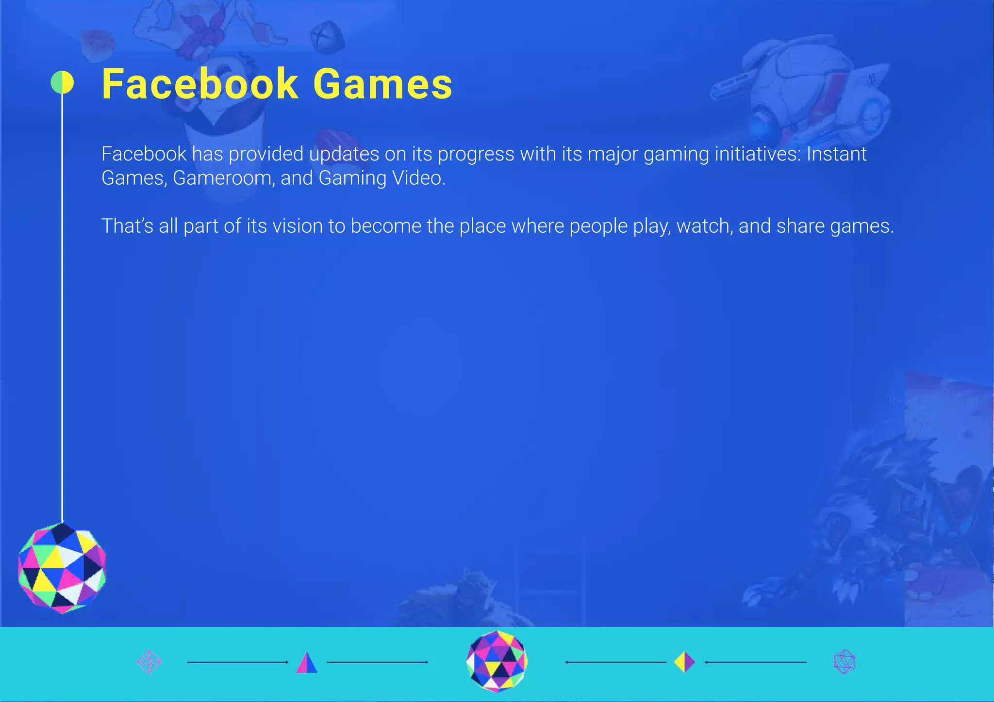 Facebook Games
Facebook has provided updates on its progress with its major gaming initiatives: Instant
Games, Gameroom, and Gaming Video.
That’s all part of its vision to become the place where people play, watch, and share games.
 