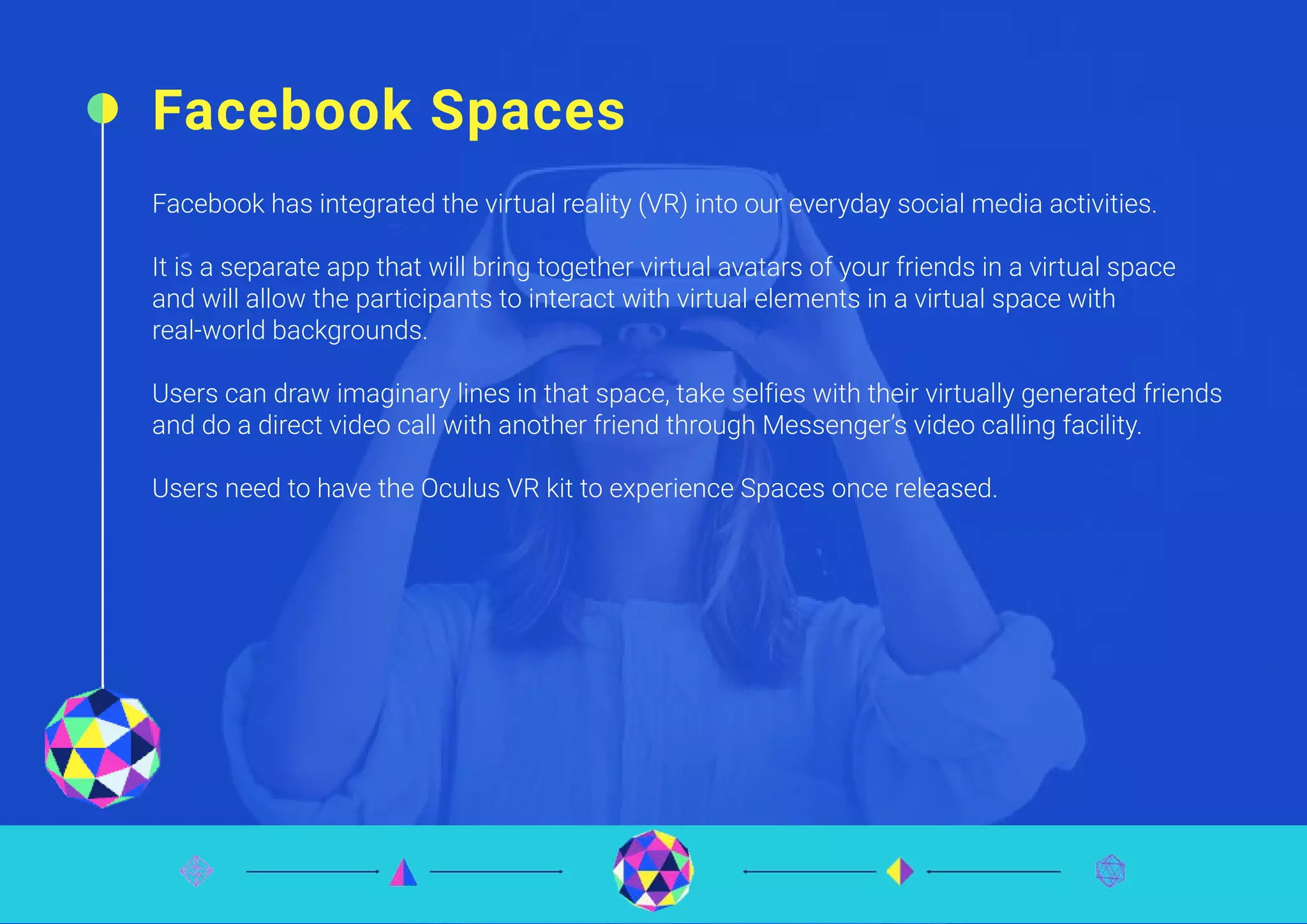 Facebook Spaces
Facebook has integrated the virtual reality (VR) into our everyday social media activities.
It is a separate app that will bring together virtual avatars of your friends in a virtual space
and will allow the participants to interact with virtual elements in a virtual space with
real-world backgrounds.
Users can draw imaginary lines in that space, take selfies with their virtually generated friends
and do a direct video call with another friend through Messenger’s video calling facility.
Users need to have the Oculus VR kit to experience Spaces once released.
 