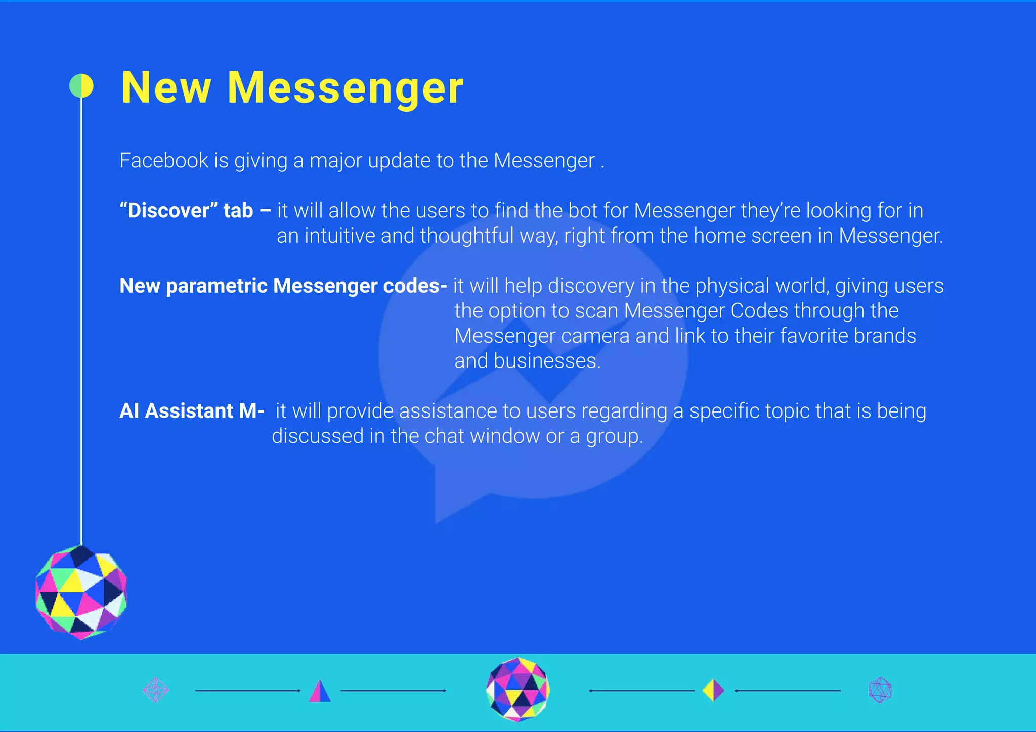 New Messenger
Facebook is giving a major update to the Messenger .
“Discover” tab – it will allow the users to find the bot for Messenger they’re looking for in
an intuitive and thoughtful way, right from the home screen in Messenger.
New parametric Messenger codes- it will help discovery in the physical world, giving users
the option to scan Messenger Codes through the
Messenger camera and link to their favorite brands
and businesses.
AI Assistant M- it will provide assistance to users regarding a specific topic that is being
discussed in the chat window or a group.
 