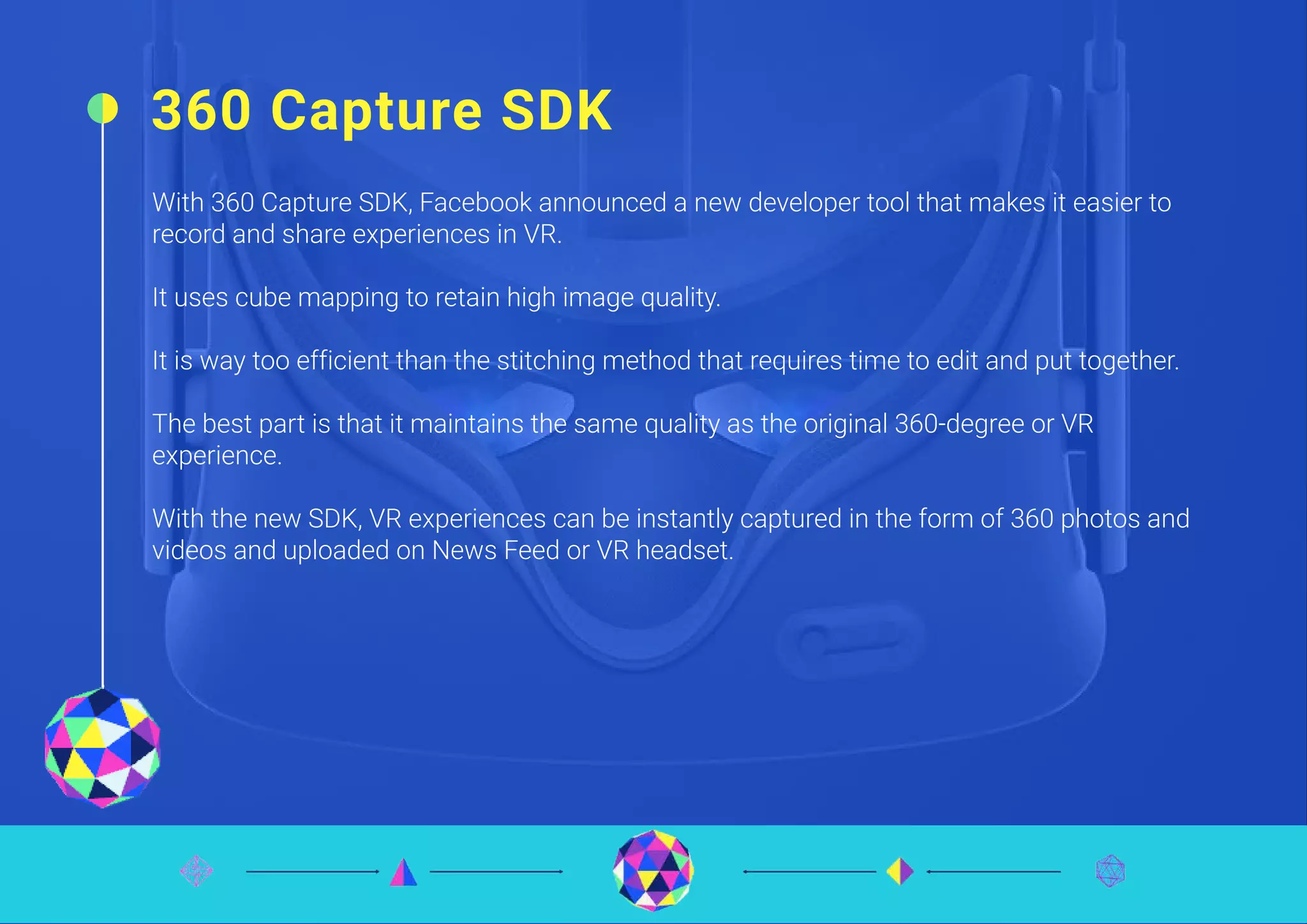360 Capture SDK
With 360 Capture SDK, Facebook announced a new developer tool that makes it easier to
record and share experiences in VR.
It uses cube mapping to retain high image quality.
It is way too efficient than the stitching method that requires time to edit and put together.
The best part is that it maintains the same quality as the original 360-degree or VR
experience.
With the new SDK, VR experiences can be instantly captured in the form of 360 photos and
videos and uploaded on News Feed or VR headset.
 