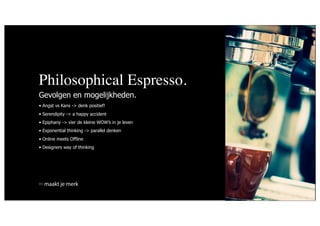 Philosophical Espresso.
Gevolgen en mogelijkheden.
• Angst vs Kans -> denk positief!
• Serendipity -> a happy accident
• Epiphany -> vier de kleine WOW’s in je leven
• Exponential thinking -> parallel denken
• Online meets Offline
• Designers way of thinking




  maakt je merk
 