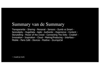 Summary van de Summary
Transparantie - Sharing - Personal - Sensors - Dumb vs Smart -
Serendipity - HugeData - Agile - Authentic - Experience - Content -
Storytelling - Power of the crowd - Connecting The Dots - Creatief -
Innovation - Inspiration - Cloud - Making/Producing - Interface -
Mobile - Paris Café - Devices - Positive - GrumpyCat




 maakt je merk
 