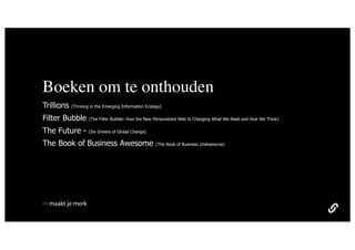 Boeken om te onthouden
Trillions   (Thriving in the Emerging Information Ecology)

Filter Bubble       (The Filter Bubble: How the New Personalized Web Is Changing What We Read and How We Think)

The Future -        (Six Drivers of Global Change)

The Book of Business Awesome                           (The Book of Business UnAwesome)




  maakt je merk
 