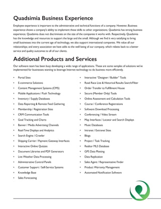 Quadsimia Business Experience
Employee experience is important to the administrative and technical functions of a company. However, Business
experience shows a company’s ability to implement these skills to other organizations. Quadsimia has strong business
experience. Quadsimia does not discriminate on the size of the companies it works with. Respectively, Quadsimia
has the knowledge and resources to support the large and the small. Although we find it very satisfying to bring
small businesses into the current age of technology, we also support international companies. We value all our
relationships; and every association we have adds to the well being of our company, which relates back to a better
service and quality outcomes to all of our clients.
Additional Products and Services
Our software team has been busy developing a wide range of applications. These are some samples of solutions we’ve
implemented for businesses wanting to leverage Internet technology to do business more efficiently.
•	 Portal Sites
•	 E-commerce Solutions
•	 Content Management Systems (CMS)
•	 Mobile Applications / Push Technology
•	 Inventory / Supply Databases
•	 Data Reporting & Remote Feed Gathering
•	 Membership / Registration Sites
•	 CRM Communication Tools
•	 Goal Tracking and Charts
•	 Banner / Media Advertising Channels
•	 Real-Time Displays and Analytics
•	 Search Engine / Crawler
•	 Shipping Carrier / Payment Gateway Interfaces
•	 Interactive Online Quizzes
•	 Document Libraries and PDF Generators
•	 Live Weather Data Processing
•	 Administrative Control Panels
•	 Customer Support / Self-Service Systems
•	 Knowledge Base
•	 Sales Forecasting
•	 Interactive “Designer / Builder” Tools
•	 Road Race Live & Historical Results Search/Filter
•	 Order Transfer to Fulfillment House
•	 Secure (Member Only) Tools
•	 Online Assessment and Calculation Tools
•	 Course / Conference Registrations
•	 Software Download Processing
•	 Conferencing / Video Stream
•	 Map Interfaces / Locator and Search Displays
•	 Music Databases
•	 Intranet / Extranet Sites
•	 Blogs
•	 Project / Task Tracking
•	 Realtor MLS Database
•	 GPS Data Plotting
•	 Data Replication
•	 Sales Agent / Representative Finder
•	 Product Warranty Management
•	 Automated Notification Software
 