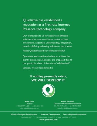 Website Design & Development Software Development Search Engine Optimization
Quadsimia, LLC | 587 Main Street, Suite 200 • New York Mills, NY 13417
www.quadsimia.com
Quadsimia has established a
reputation as a first-rate Internet
Presence technology company.
Our clients look to us for quality cost-effective
solutions that return maximum results on their
investments. Expertise, understanding, integration,
benefits, defining, achieving, solutions - this is what
makes Quadsimia and our clients successful.
Quadsimia works with each client to achieve the
client’s online goals. Solutions are proposed that fit
that particular client. If there is an “off-the-shelf”
solution, we will recommend it.
If nothing presently exists,
WE WILL DEVELOP IT.
Mike Spina
Partner
315.768.4974 x.201 c: 315.534.1112
mike.spina@quadsimia.com
Rocco Fernalld
Director of Business Development
315.768.4974 x.207 c: 315.796.7804
rocco.fernalld@quadsimia.com
 