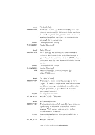 Planbook (iPad)
Planbook is an iPad app that consists of 3 games plays
i.e. American football, Ice hockey and Basket ball. Here
the coach can plan a strategy for his team and can save
as a video, so as later on players can understand the
strategy better in a visual way.
Development and Testing
Xcode, Objective-C
EzTax (iPhone)
EZTax is an app that enables your tax clients to take
photos of tax documents and securely send those to
you, Schedule Appointments with their CPA, View Tax
Documents and Sign their Tax Return from their mobile
device.
Development and Testing
Xcode, Objective-C
https://itunes.apple.com/us/app/eztax-app/
id784355811?mt=8
Backword (iPhone)
This is a game based on word guessing, 2 or more
players can play on a single device. One user created a
word from randomly created alphabets and the other
players gets chance to guess the word. This app is
developed in cocos2d. 
Development and testing 
Xcode, Cocos2d, Objective-C
Rubberneck (iPhone) 
This is an application, which is used to report an event,
by capturing an event with location from location
services. Which are sent on server, which further
initiates an email to the user. 
Designing, development, testing and deployment of
the application
Xcode, Objective-C
NAME
DESCRIPTION
ROLES
TECHNOLOGY
NAME
DESCRIPTION
ROLES
TECHNOLOGY
LINK
NAME
DESCRIPTION
ROLES
TECHNOLOGY
NAME
DESCRIPTION
ROLES
TECHNOLOGY
PAGE - CURRICULUM VITAE OF Deepak Singh4
 