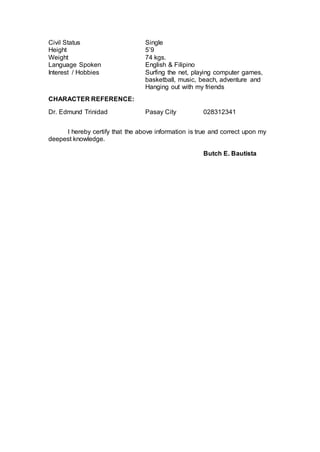 Civil Status Single
Height 5’9
Weight 74 kgs.
Language Spoken English & Filipino
Interest / Hobbies Surfing the net, playing computer games,
basketball, music, beach, adventure and
Hanging out with my friends
CHARACTER REFERENCE:
Dr. Edmund Trinidad Pasay City 028312341
I hereby certify that the above information is true and correct upon my
deepest knowledge.
Butch E. Bautista
 