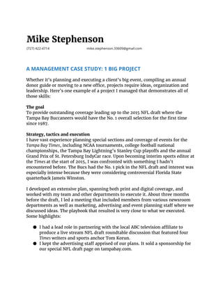 Mike Stephenson
(727) 422-4714 mike.stephenson.33609@gmail.com
A MANAGEMENT CASE STUDY: 1 BIG PROJECT
 
Whether it’s planning and executing a client’s big event, compiling an annual
donor guide or moving to a new office, projects require ideas, organization and
leadership. Here’s one example of a project I managed that demonstrates all of
those skills:
The goal
To provide outstanding coverage leading up to the 2015 NFL draft where the
Tampa Bay Buccaneers would have the No. 1 overall selection for the first time
since 1987.
Strategy, tactics and execution
I have vast experience planning special sections and coverage of events for the
Tampa Bay Times​ , including NCAA tournaments, college football national
championships, the Tampa Bay Lightning’s Stanley Cup playoffs and the annual
Grand Prix of St. Petersburg IndyCar race. Upon becoming interim sports editor at
the ​Times​ at the start of 2015, I was confronted with something I hadn’t
encountered before. The Bucs had the No. 1 pick in the NFL draft and interest was
especially intense because they were considering controversial Florida State
quarterback Jameis Winston.
I developed an extensive plan, spanning both print and digital coverage, and
worked with my team and other departments to execute it. About three months
before the draft, I led a meeting that included members from various newsroom
departments as well as marketing, advertising and event planning staff where we
discussed ideas. The playbook that resulted is very close to what we executed.
Some highlights:
● I had a lead role in partnering with the local ABC television affiliate to
produce a live stream NFL draft roundtable discussion that featured four
Times writers and sports anchor Tom Korun.
● I kept the advertising staff apprised of our plans. It sold a sponsorship for
our special NFL draft page on tampabay.com.
 