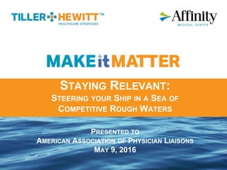STAYING RELEVANT:
STEERING YOUR SHIP IN A SEA OF
COMPETITIVE ROUGH WATERS
PRESENTED TO
AMERICAN ASSOCIATION OF PHYSICIAN LIAISONS
MAY 9, 2016
 