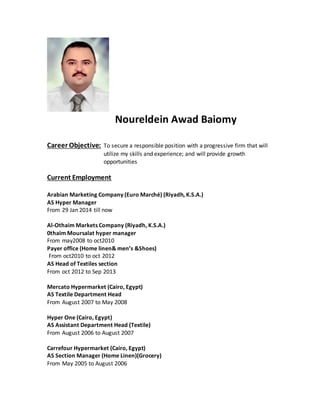 Noureldein Awad Baiomy
Career Objective: To secure a responsible position with a progressive firm that will
utilize my skills and experience; and will provide growth
opportunities
Current Employment
Arabian Marketing Company (Euro Marché) (Riyadh, K.S.A.)
AS Hyper Manager
From 29 Jan 2014 till now
Al-Othaim Markets Company (Riyadh, K.S.A.)
0thaim Moursalat hyper manager
From may2008 to oct2010
Payer office (Home linen& men’s &Shoes)
From oct2010 to oct 2012
AS Head of Textiles section
From oct 2012 to Sep 2013
Mercato Hypermarket (Cairo, Egypt)
AS Textile Department Head
From August 2007 to May 2008
Hyper One (Cairo, Egypt)
AS Assistant Department Head (Textile)
From August 2006 to August 2007
Carrefour Hypermarket (Cairo, Egypt)
AS Section Manager (Home Linen)(Grocery)
From May 2005 to August 2006
 