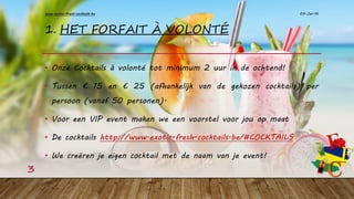 1. HET FORFAIT À VOLONTÉ
• Onze Cocktails à volonté tot minimum 2 uur in de ochtend!
• Tussen € 15 en € 25 (afhankelijk van de gekozen cocktails) per
persoon (vanaf 50 personen).
• Voor een VIP event maken we een voorstel voor jou op maat
• De cocktails http://www.exotic-fresh-cocktails.be/#COCKTAILS
• We creëren je eigen cocktail met de naam van je event!
09-Jan-16www.exotic-fresh-cocktails.be
3
 