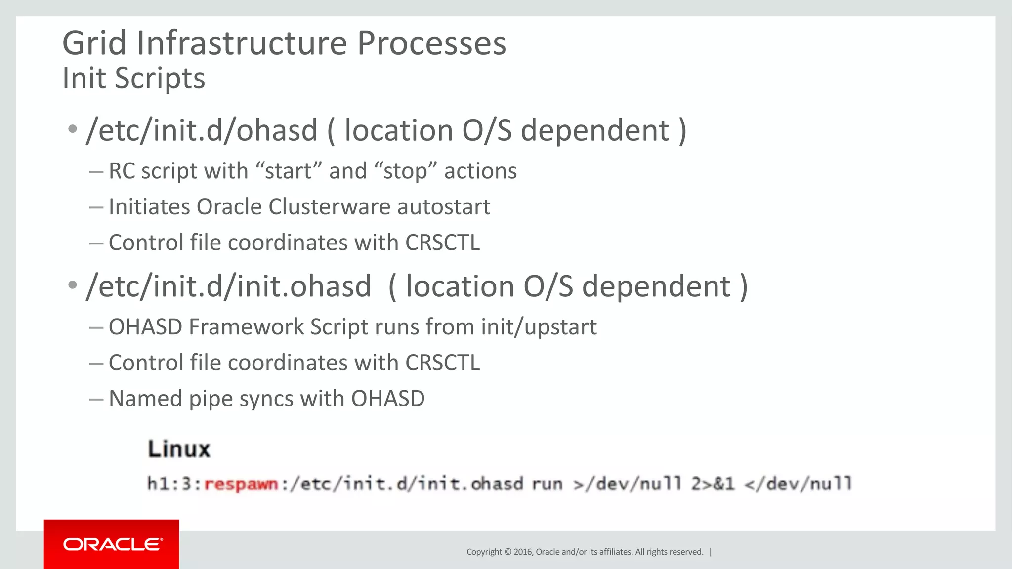 Copyright	©	2016, Oracle	and/or	its	affiliates.	All	rights	reserved.		|
Grid	Infrastructure	Processes
Init	Scripts	
• /etc/init.d/ohasd (	location	O/S	dependent	)
– RC	script	with	“start”	and	“stop”	actions
– Initiates	Oracle	Clusterware autostart
– Control	file	coordinates	with	CRSCTL
• /etc/init.d/init.ohasd (	location	O/S	dependent	)
– OHASD	Framework	Script	runs	from	init/upstart
– Control	file	coordinates	with	CRSCTL
– Named	pipe	syncs	with	OHASD
 