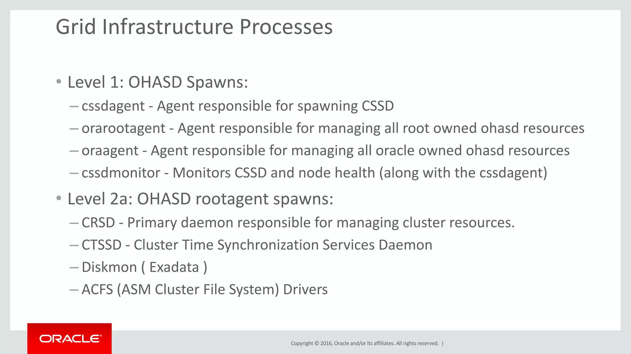 Copyright	©	2016, Oracle	and/or	its	affiliates.	All	rights	reserved.		|
Grid	Infrastructure	Processes
• Level	1:	OHASD	Spawns:
– cssdagent - Agent	responsible	for	spawning	CSSD
– orarootagent	- Agent	responsible	for	managing	all	root	owned	ohasd resources
– oraagent - Agent	responsible	for	managing	all	oracle	owned	ohasd resources
– cssdmonitor - Monitors	CSSD	and	node	health	(along	with	the	cssdagent)
• Level	2a:	OHASD	rootagent spawns:
– CRSD	- Primary	daemon	responsible	for	managing	cluster	resources.
– CTSSD	- Cluster	Time	Synchronization	Services	Daemon
– Diskmon (	Exadata	)
– ACFS	(ASM	Cluster	File	System)	Drivers
 
