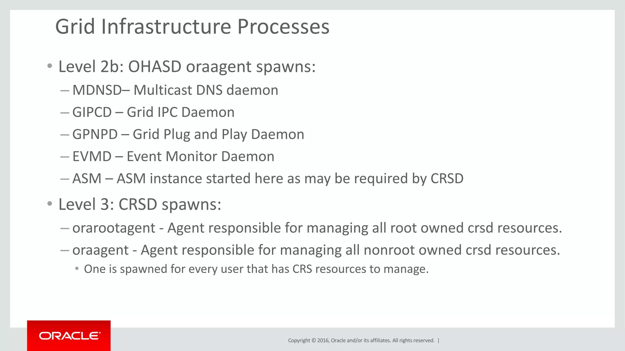 Copyright	©	2016, Oracle	and/or	its	affiliates.	All	rights	reserved.		|
Grid	Infrastructure	Processes
• Level	2b:	OHASD	oraagent spawns:
– MDNSD– Multicast	DNS	daemon
– GIPCD	– Grid	IPC	Daemon
– GPNPD	– Grid	Plug	and	Play	Daemon
– EVMD	– Event	Monitor	Daemon
– ASM	– ASM	instance	started	here	as	may	be	required	by	CRSD
• Level	3:	CRSD	spawns:
– orarootagent - Agent	responsible	for	managing	all	root	owned	crsd resources.
– oraagent - Agent	responsible	for	managing	all	nonroot owned	crsd resources.		
• One	is	spawned	for	every	user	that	has	CRS	resources	to	manage.
 