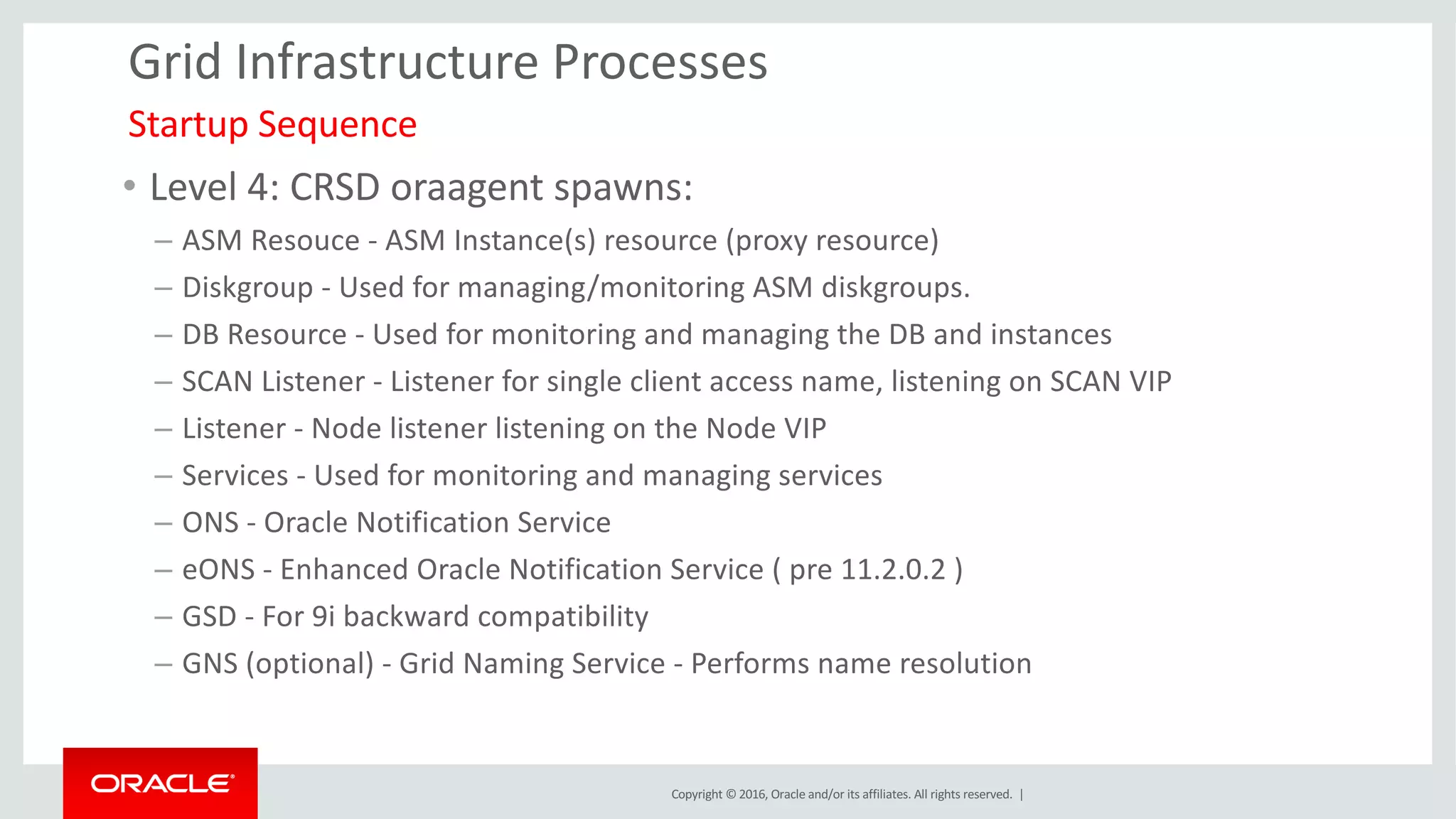 Copyright	©	2016, Oracle	and/or	its	affiliates.	All	rights	reserved.		|
Grid	Infrastructure	Processes
• Level	4:	CRSD	oraagent spawns:
– ASM	Resouce - ASM	Instance(s)	resource	(proxy	resource)
– Diskgroup	- Used	for	managing/monitoring	ASM	diskgroups.
– DB	Resource	- Used	for	monitoring	and	managing	the	DB	and	instances
– SCAN	Listener	- Listener	for	single	client	access	name,	listening	on	SCAN	VIP
– Listener	- Node	listener	listening	on	the	Node	VIP
– Services	- Used	for	monitoring	and	managing	services
– ONS	- Oracle	Notification	Service
– eONS - Enhanced	Oracle	Notification	Service	(	pre	11.2.0.2	)
– GSD	- For	9i	backward	compatibility
– GNS	(optional)	- Grid	Naming	Service	- Performs	name	resolution
Startup Sequence
 
