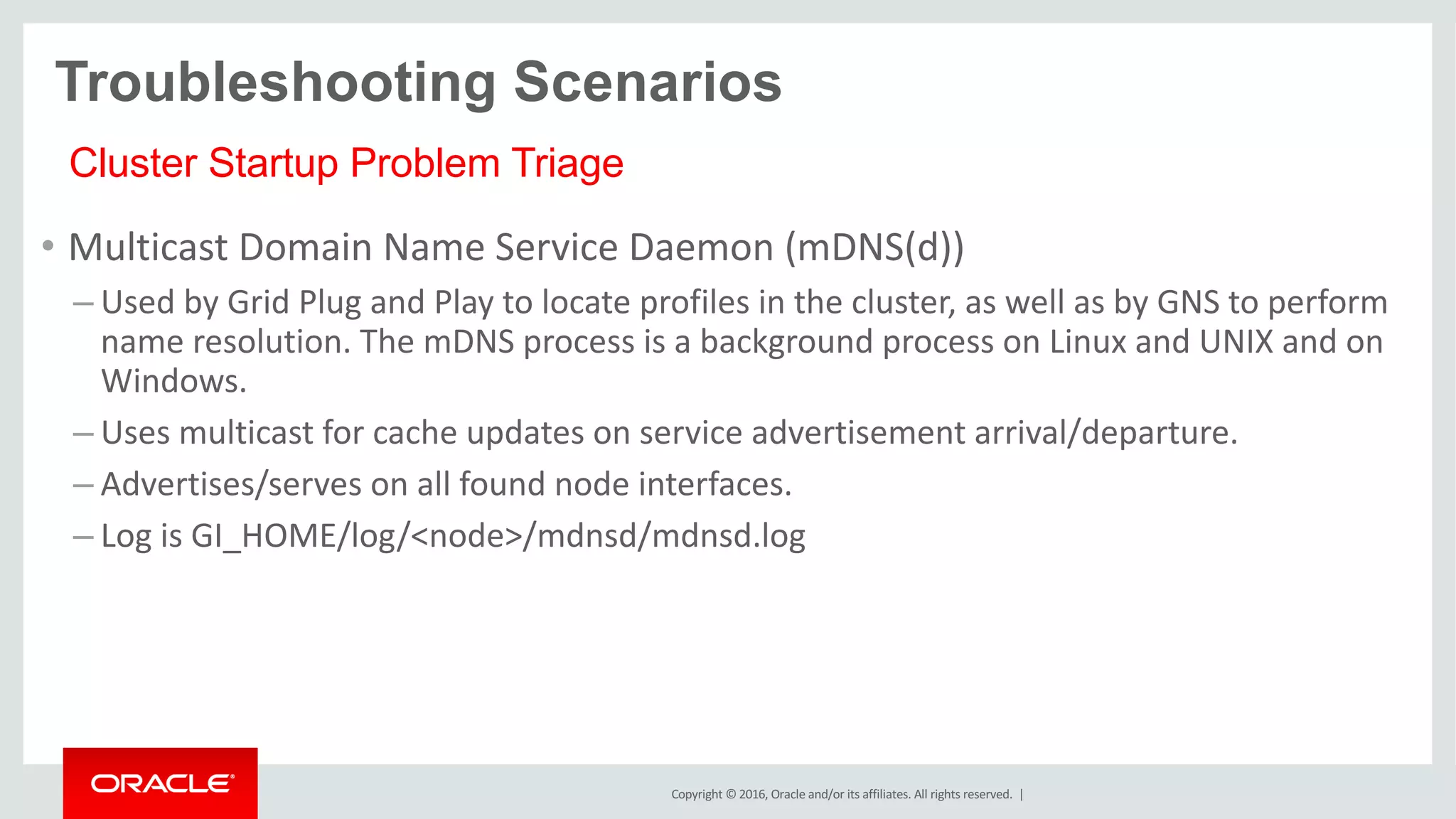 Copyright	©	2016, Oracle	and/or	its	affiliates.	All	rights	reserved.		|
• Multicast	Domain	Name	Service	Daemon	(mDNS(d))
– Used	by	Grid	Plug	and	Play	to	locate	profiles	in	the	cluster,	as	well	as	by	GNS	to	perform	
name	resolution.	The	mDNS process	is	a	background	process	on	Linux	and	UNIX	and	on	
Windows.	
– Uses	multicast	for	cache	updates	on	service	advertisement	arrival/departure.	
– Advertises/serves	on	all	found	node	interfaces.
– Log	is	GI_HOME/log/<node>/mdnsd/mdnsd.log
Troubleshooting Scenarios
Cluster Startup Problem Triage
 