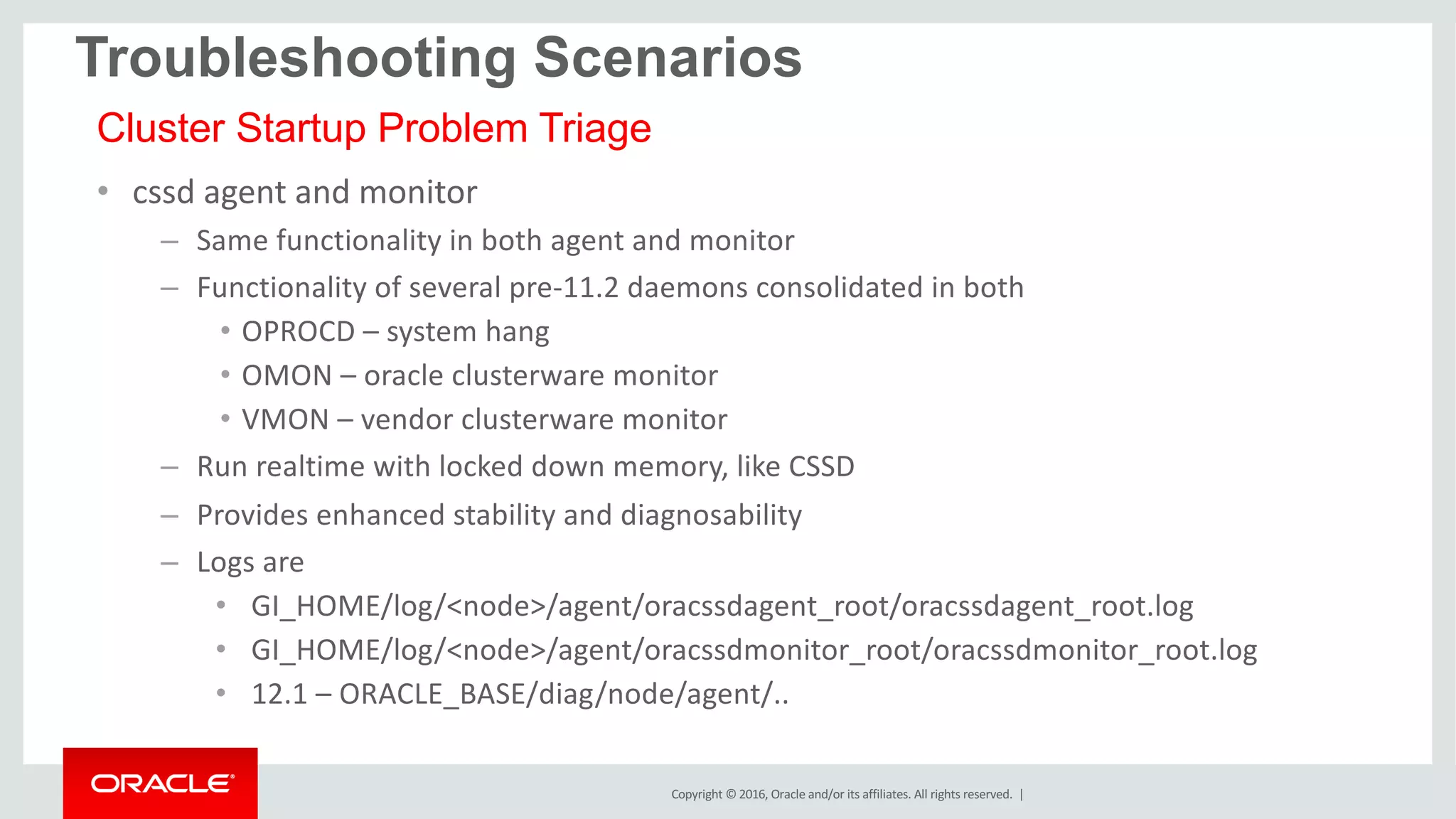 Copyright	©	2016, Oracle	and/or	its	affiliates.	All	rights	reserved.		|
• cssd	agent	and	monitor
– Same	functionality	in	both	agent	and	monitor
– Functionality	of	several	pre-11.2	daemons	consolidated	in	both
• OPROCD	– system	hang	
• OMON	– oracle	clusterware	monitor
• VMON	– vendor	clusterware	monitor
– Run	realtime with	locked	down	memory,	like	CSSD
– Provides	enhanced	stability	and	diagnosability
– Logs	are	
• GI_HOME/log/<node>/agent/oracssdagent_root/oracssdagent_root.log
• GI_HOME/log/<node>/agent/oracssdmonitor_root/oracssdmonitor_root.log
• 12.1	– ORACLE_BASE/diag/node/agent/..	
Troubleshooting Scenarios
Cluster Startup Problem Triage
 