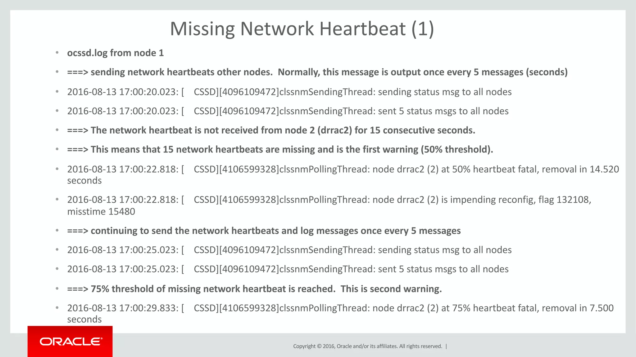 Copyright	©	2016, Oracle	and/or	its	affiliates.	All	rights	reserved.		|
Missing	Network	Heartbeat	(1)
• ocssd.log	from	node	1
• ===>	sending	network	heartbeats	other	nodes.		Normally,	this	message	is	output	once	every	5	messages	(seconds)
• 2016-08-13	17:00:20.023:	[				CSSD][4096109472]clssnmSendingThread:	sending	status	msg to	all	nodes
• 2016-08-13	17:00:20.023:	[				CSSD][4096109472]clssnmSendingThread:	sent	5	status	msgs to	all	nodes
• ===>	The	network	heartbeat	is	not	received	from	node	2	(drrac2)	for	15	consecutive	seconds.		
• ===>	This	means	that	15	network	heartbeats	are	missing	and	is	the	first	warning	(50%	threshold).
• 2016-08-13	17:00:22.818:	[				CSSD][4106599328]clssnmPollingThread:	node	drrac2	(2)	at	50%	heartbeat	fatal,	removal	in	14.520	
seconds
• 2016-08-13	17:00:22.818:	[				CSSD][4106599328]clssnmPollingThread:	node	drrac2	(2)	is	impending	reconfig,	flag	132108,	
misstime 15480
• ===>	continuing	to	send	the	network	heartbeats	and	log	messages	once	every	5	messages
• 2016-08-13	17:00:25.023:	[				CSSD][4096109472]clssnmSendingThread:	sending	status	msg to	all	nodes
• 2016-08-13	17:00:25.023:	[				CSSD][4096109472]clssnmSendingThread:	sent	5	status	msgs to	all	nodes
• ===>	75%	threshold	of	missing	network	heartbeat	is	reached.		This	is	second	warning.
• 2016-08-13	17:00:29.833:	[				CSSD][4106599328]clssnmPollingThread:	node	drrac2	(2)	at	75%	heartbeat	fatal,	removal	in	7.500	
seconds
 